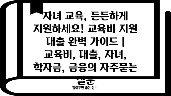 자녀 교육, 든든하게 지원하세요! 교육비 지원 대출 완벽 가이드 | 교육비, 대출, 자녀, 학자금, 금융